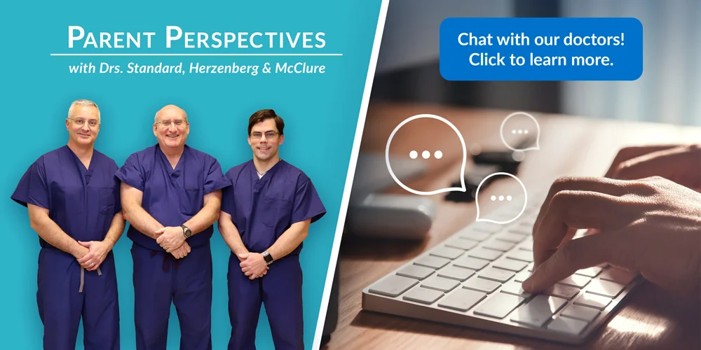 Parent Perspectives with Drs. Standard, Herzenberg, and McClure. Chat with our doctors! Click to learn more.